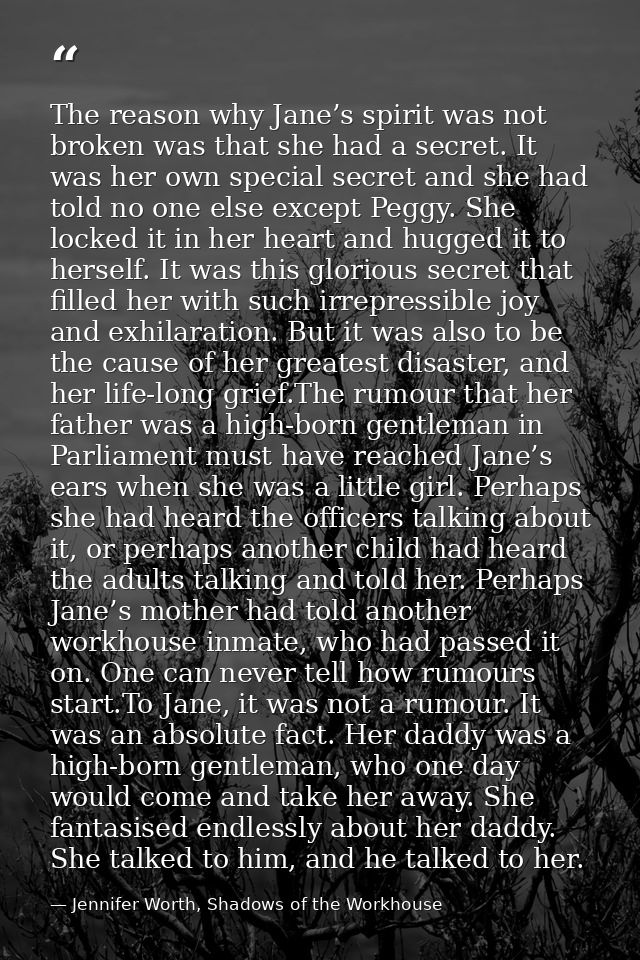 The reason why Jane’s spirit was not broken was that she had a secret. It was her own special secret and she had told no — Jennifer Worth, Shadows of the Workhouse