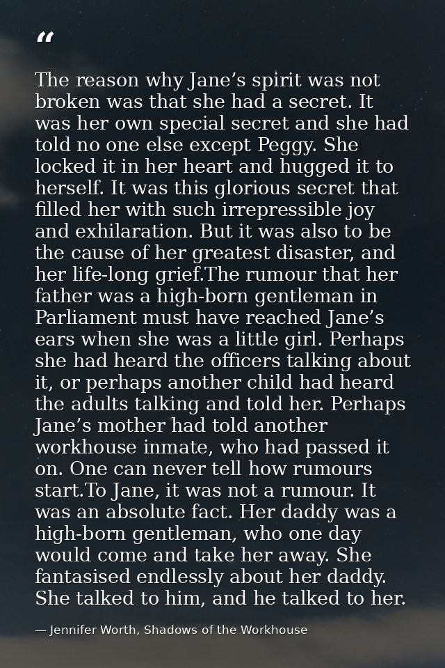 The reason why Jane’s spirit was not broken was that she had a secret. It was her own special secret and she had told no — Jennifer Worth, Shadows of the Workhouse