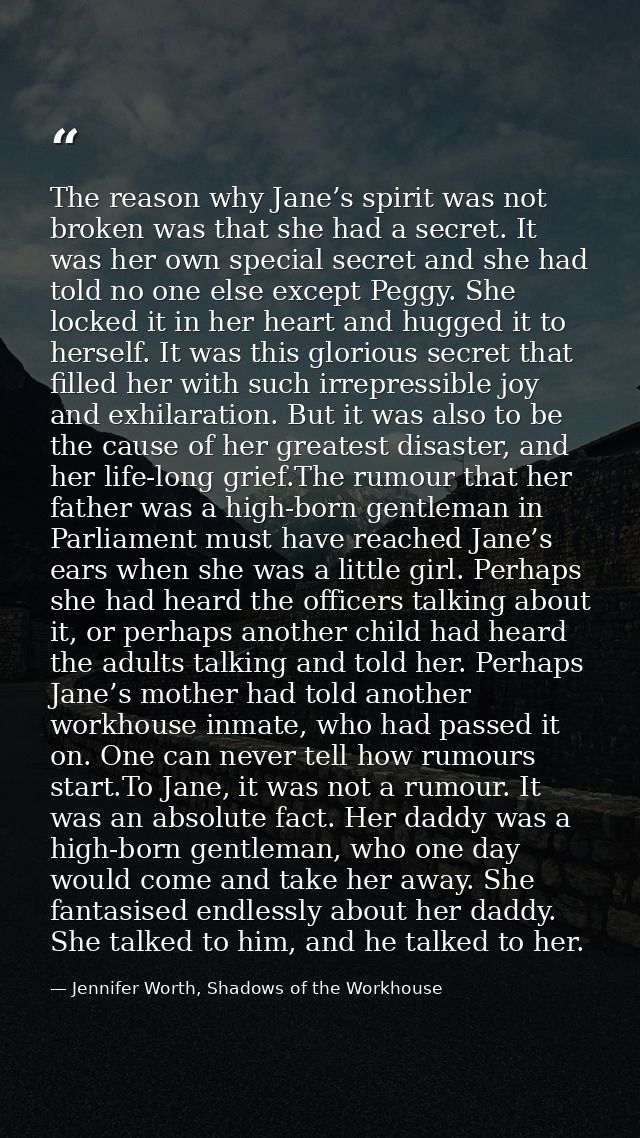 The reason why Jane’s spirit was not broken was that she had a secret. It was her own special secret and she had told no — Jennifer Worth, Shadows of the Workhouse