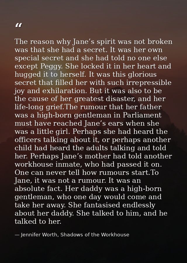 The reason why Jane’s spirit was not broken was that she had a secret. It was her own special secret and she had told no — Jennifer Worth, Shadows of the Workhouse