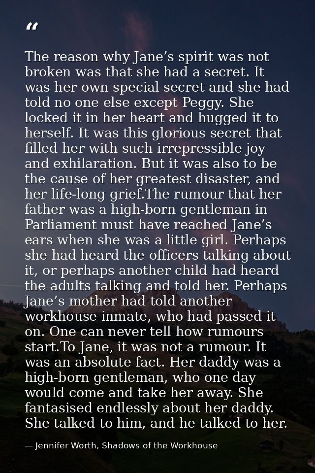 The reason why Jane’s spirit was not broken was that she had a secret. It was her own special secret and she had told no — Jennifer Worth, Shadows of the Workhouse