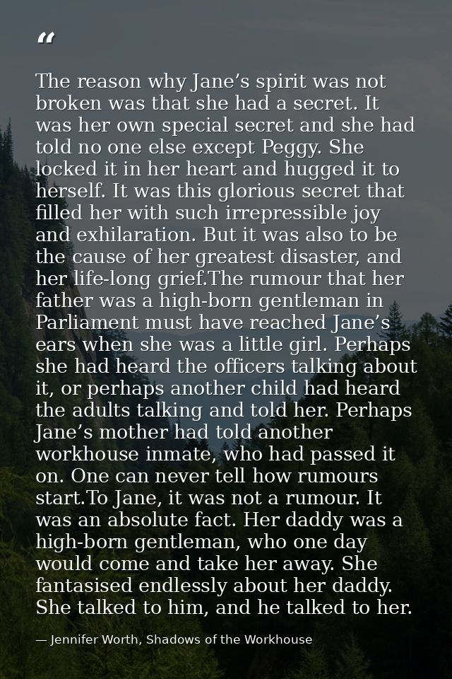 The reason why Jane’s spirit was not broken was that she had a secret. It was her own special secret and she had told no — Jennifer Worth, Shadows of the Workhouse