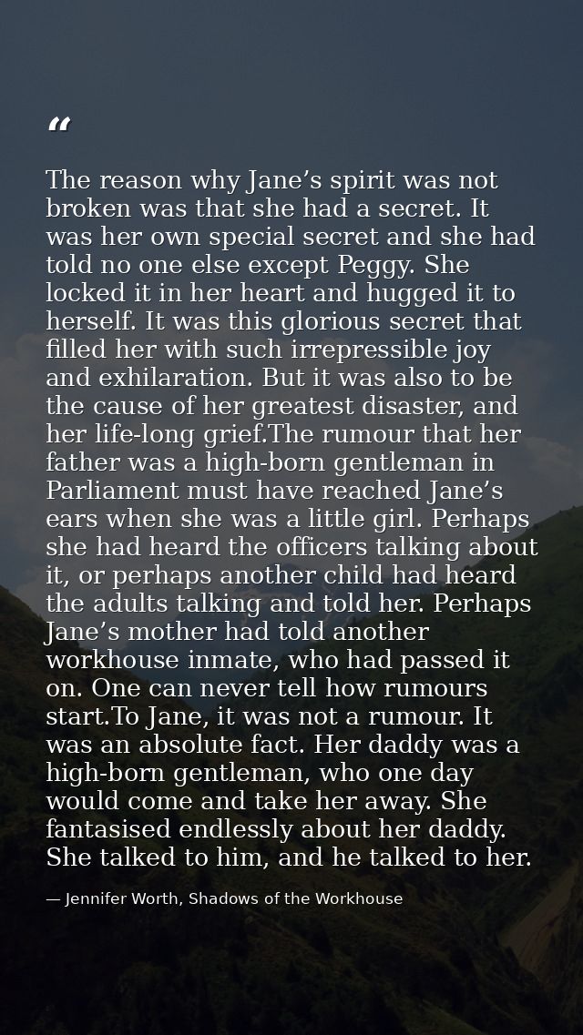 The reason why Jane’s spirit was not broken was that she had a secret. It was her own special secret and she had told no — Jennifer Worth, Shadows of the Workhouse