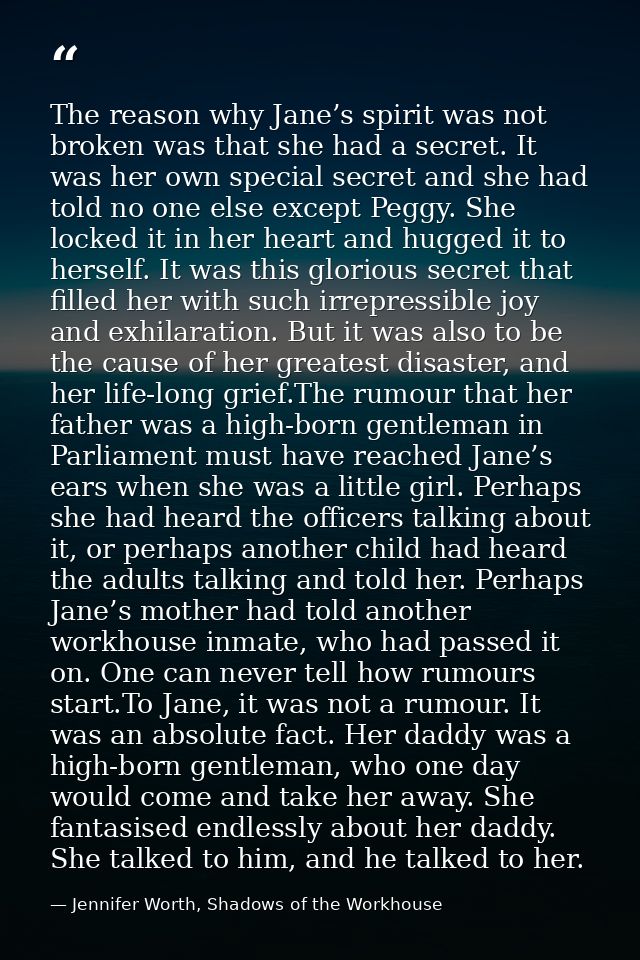 The reason why Jane’s spirit was not broken was that she had a secret. It was her own special secret and she had told no — Jennifer Worth, Shadows of the Workhouse
