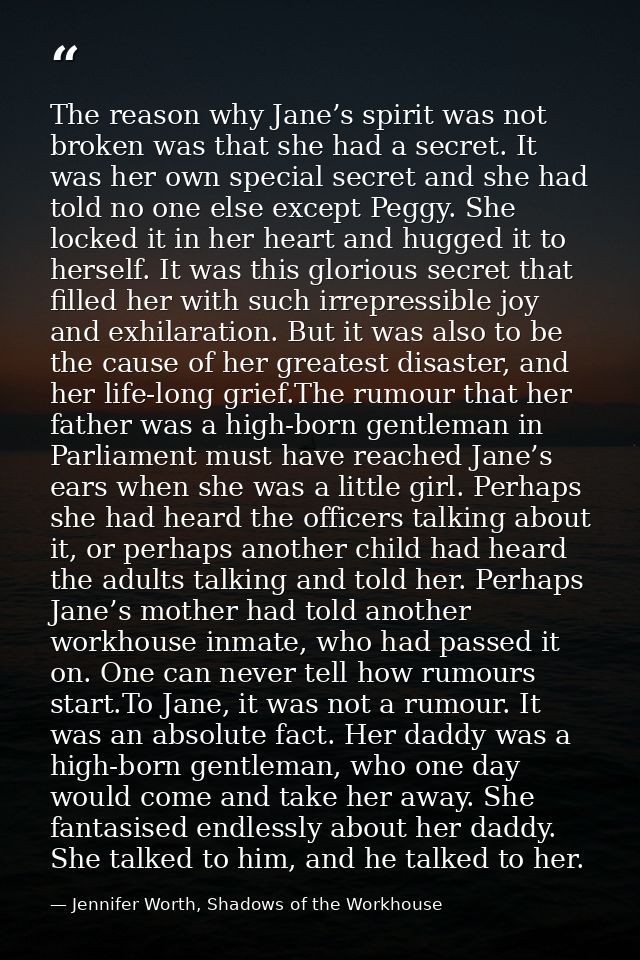 The reason why Jane’s spirit was not broken was that she had a secret. It was her own special secret and she had told no — Jennifer Worth, Shadows of the Workhouse