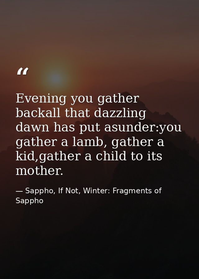 Evening you gather backall that dazzling dawn has put asunder:you gather a lamb, gather a kid,gather a child to its moth — Sappho, If Not, Winter: Fragments of Sappho