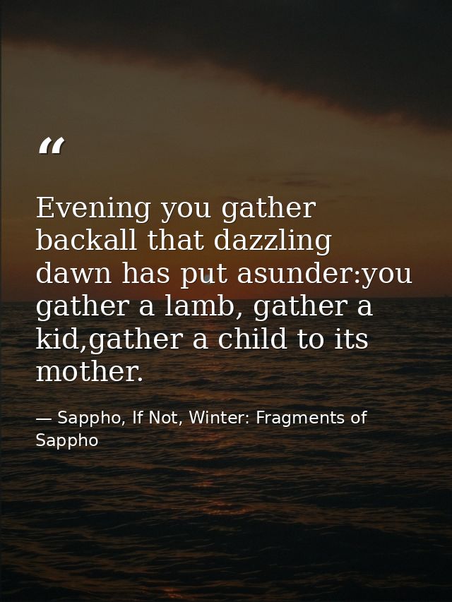 Evening you gather backall that dazzling dawn has put asunder:you gather a lamb, gather a kid,gather a child to its moth — Sappho, If Not, Winter: Fragments of Sappho