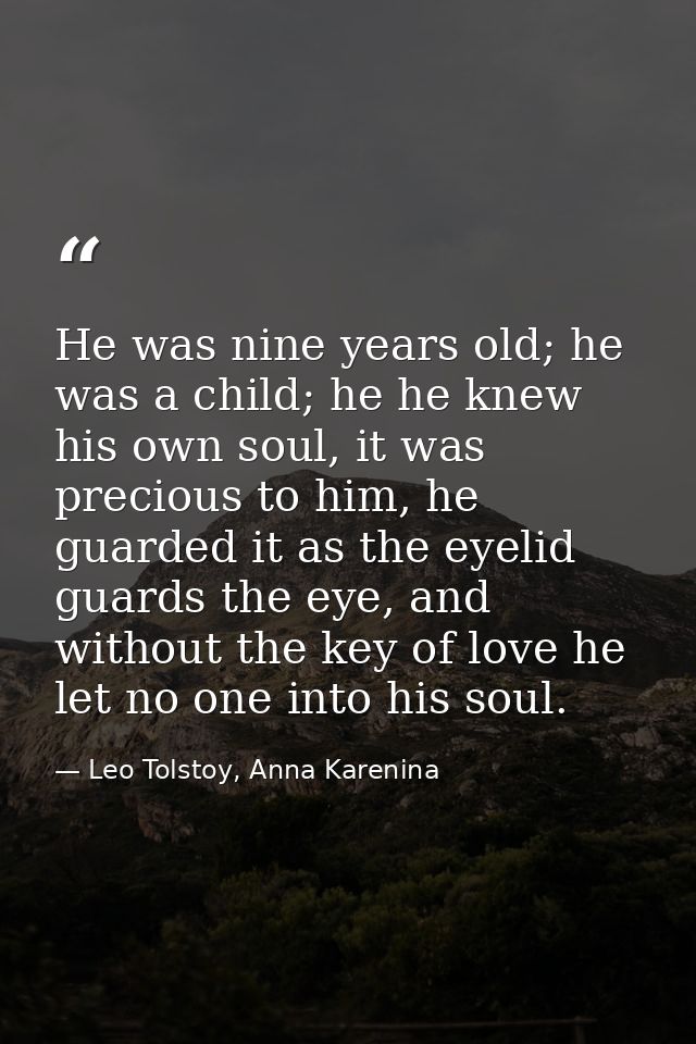 He was nine years old; he was a child; he he knew his own soul, it was precious to him, he guarded it as the eyelid guar — Leo Tolstoy, Anna Karenina