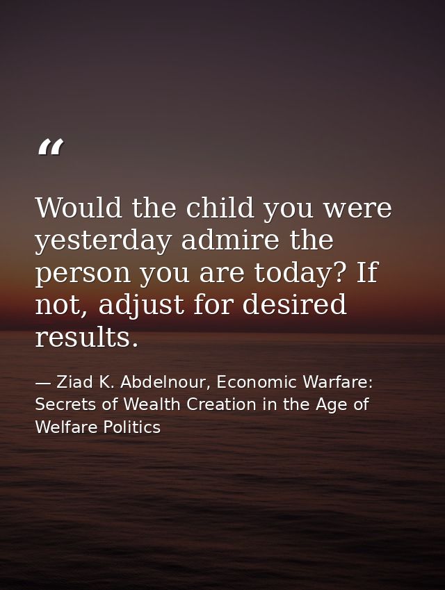Would the child you were yesterday admire the person you are today? If not, adjust for desired results. — Ziad K. Abdelnour, Economic Warfare: Secrets of Wealth Creation in the Age of Welfare Politics