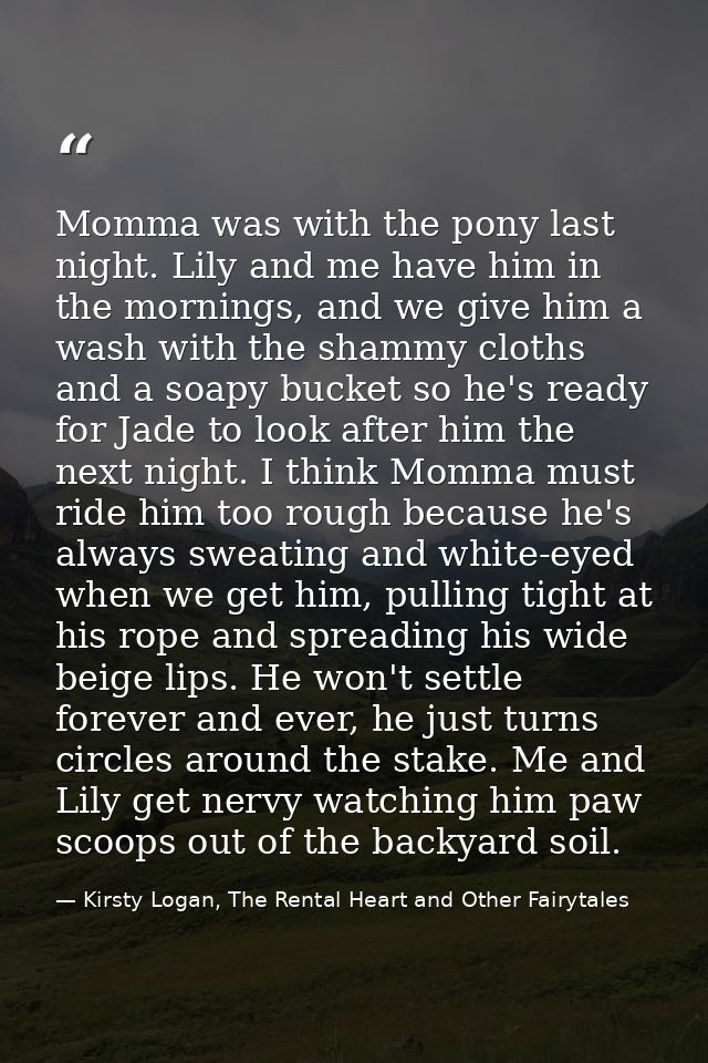 Momma was with the pony last night. Lily and me have him in the mornings, and we give him a wash with the shammy cloths  — Kirsty Logan, The Rental Heart and Other Fairytales