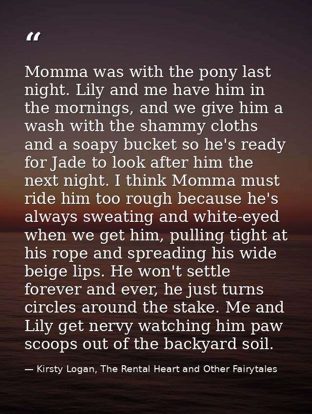 Momma was with the pony last night. Lily and me have him in the mornings, and we give him a wash with the shammy cloths  — Kirsty Logan, The Rental Heart and Other Fairytales