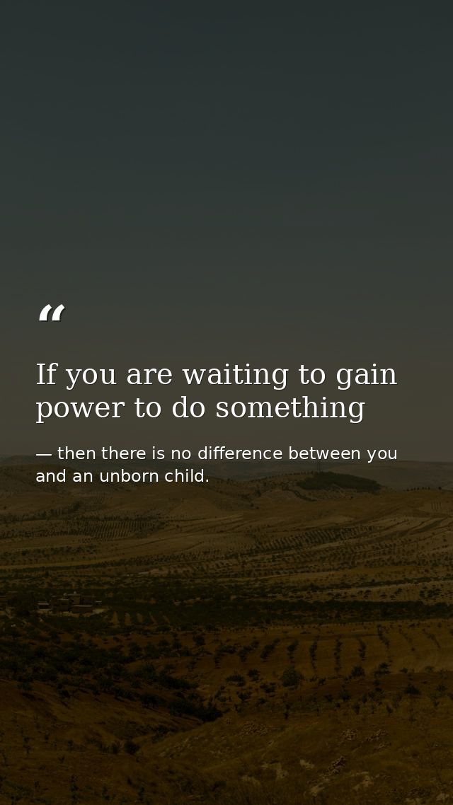 If you are waiting to gain power to do something — then there is no difference between you and an unborn child.