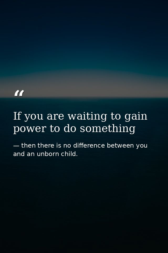 If you are waiting to gain power to do something — then there is no difference between you and an unborn child.
