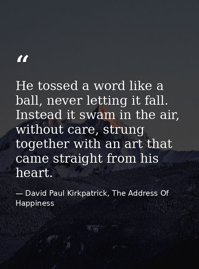 He tossed a word like a ball, never letting it fall. Instead it swam in the air, without care, strung together with an a — David Paul Kirkpatrick, The Address Of Happiness