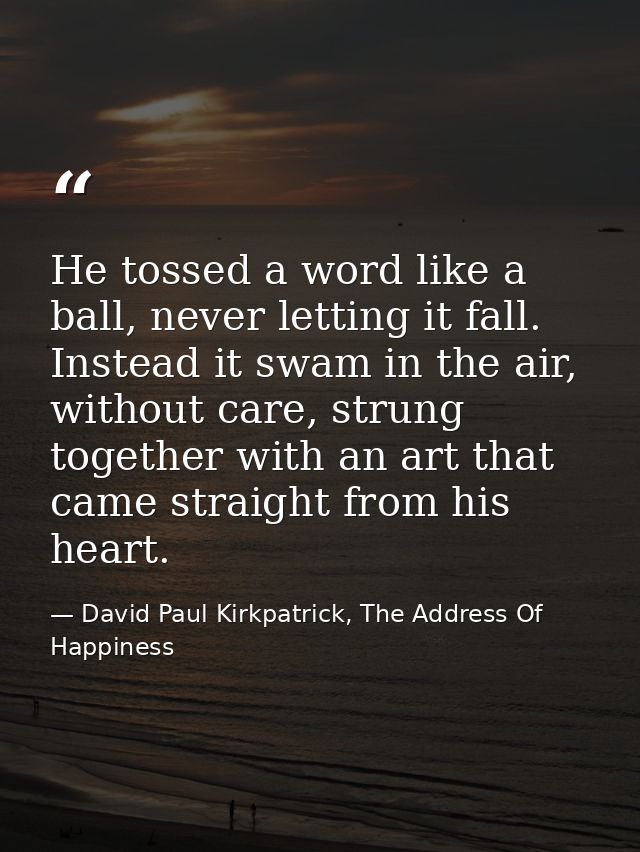 He tossed a word like a ball, never letting it fall. Instead it swam in the air, without care, strung together with an a — David Paul Kirkpatrick, The Address Of Happiness