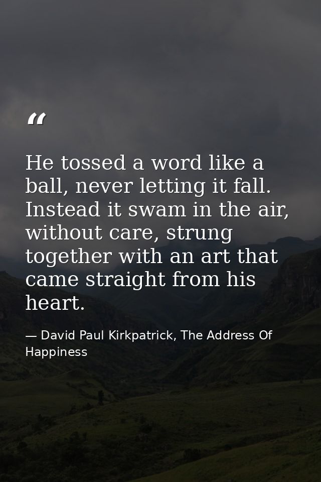 He tossed a word like a ball, never letting it fall. Instead it swam in the air, without care, strung together with an a — David Paul Kirkpatrick, The Address Of Happiness