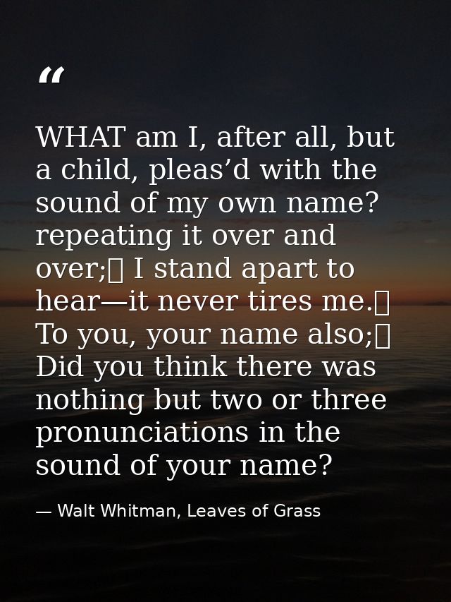 WHAT am I, after all, but a child, pleas’d with the sound of my own name? repeating it over and over;	 I stand apart to  — Walt Whitman, Leaves of Grass
