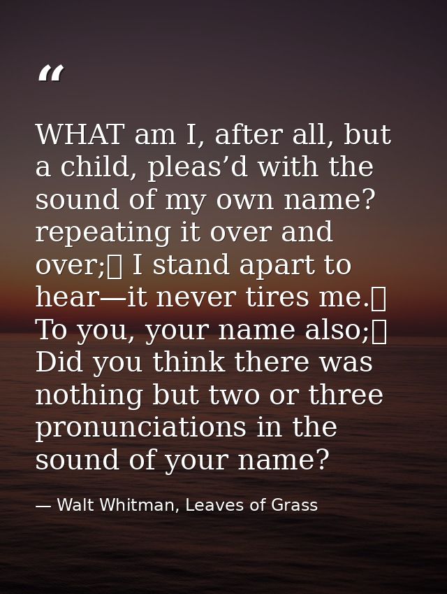 WHAT am I, after all, but a child, pleas’d with the sound of my own name? repeating it over and over;	 I stand apart to  — Walt Whitman, Leaves of Grass