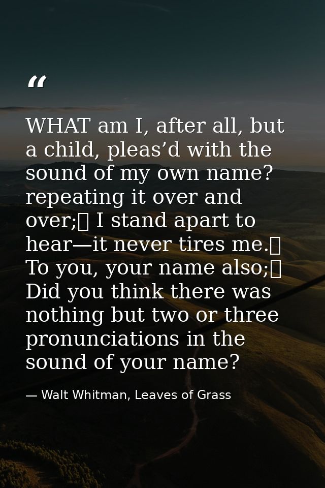 WHAT am I, after all, but a child, pleas’d with the sound of my own name? repeating it over and over;	 I stand apart to  — Walt Whitman, Leaves of Grass