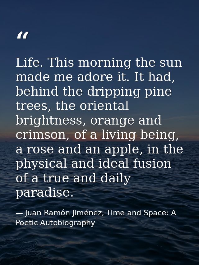 Life. This morning the sun made me adore it. It had, behind the dripping pine trees, the oriental brightness, orange and — Juan Ramón Jiménez, Time and Space: A Poetic Autobiography