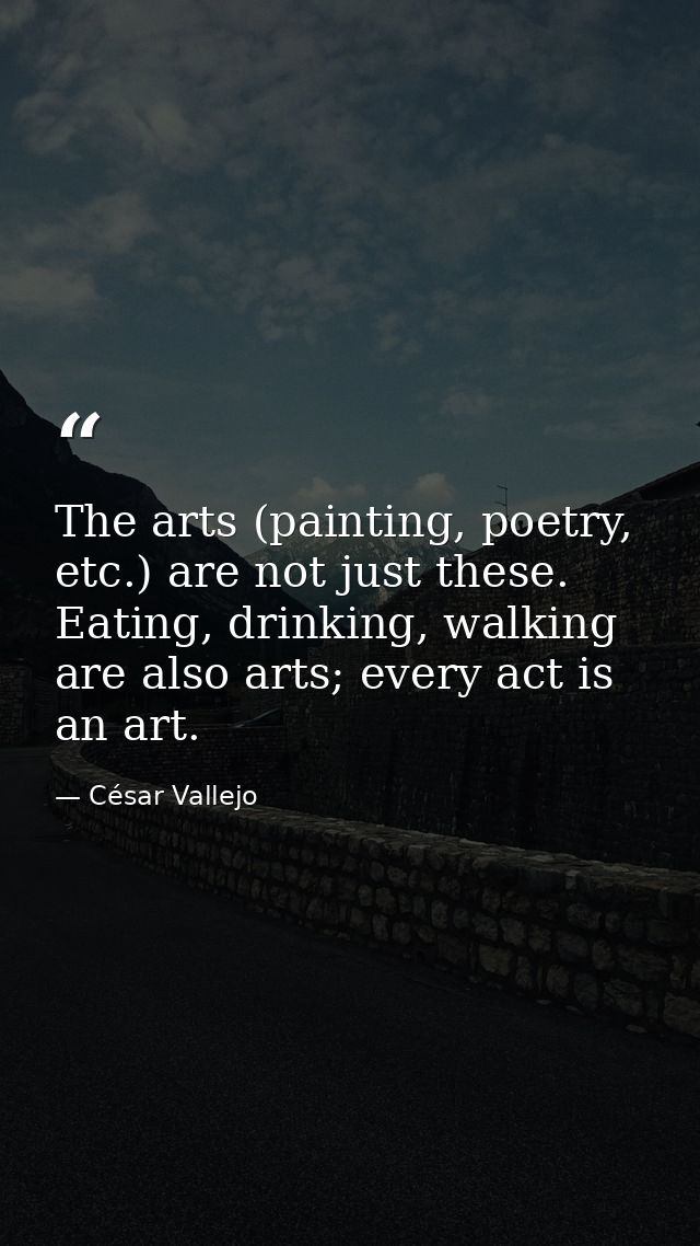 The arts (painting, poetry, etc.) are not just these. Eating, drinking, walking are also arts; every act is an art. — César Vallejo