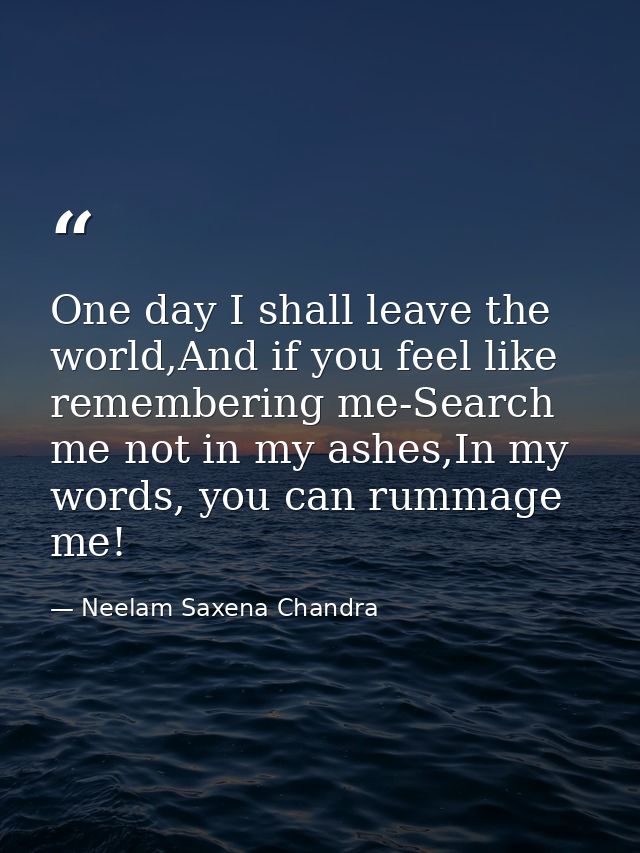 One day I shall leave the world,And if you feel like remembering me-Search me not in my ashes,In my words, you can rumma — Neelam Saxena Chandra