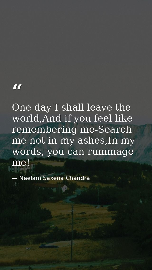 One day I shall leave the world,And if you feel like remembering me-Search me not in my ashes,In my words, you can rumma — Neelam Saxena Chandra