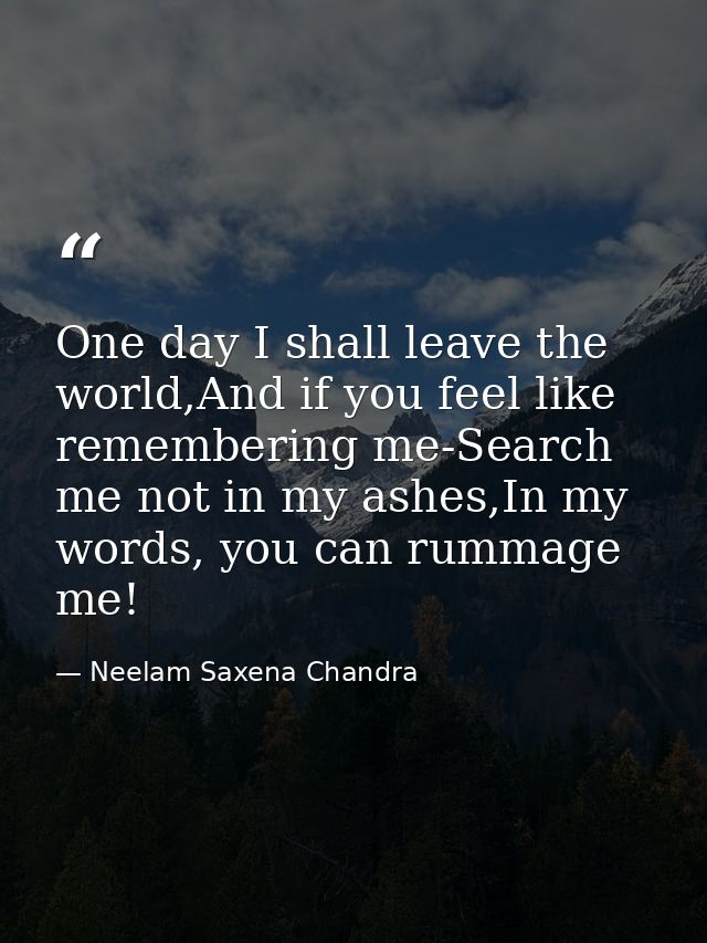 One day I shall leave the world,And if you feel like remembering me-Search me not in my ashes,In my words, you can rumma — Neelam Saxena Chandra