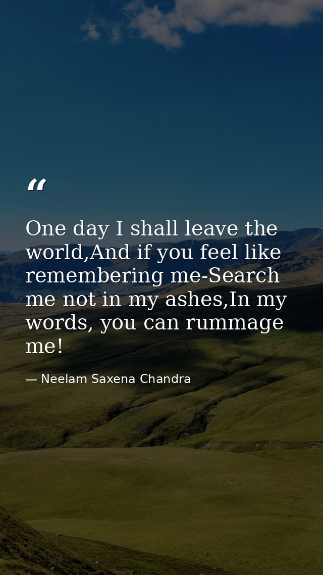 One day I shall leave the world,And if you feel like remembering me-Search me not in my ashes,In my words, you can rumma — Neelam Saxena Chandra