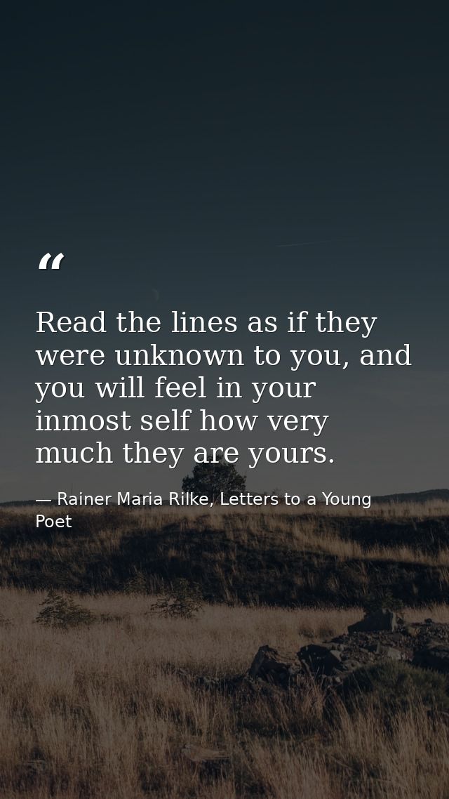 Read the lines as if they were unknown to you, and you will feel in your inmost self how very much they are yours. — Rainer Maria Rilke, Letters to a Young Poet