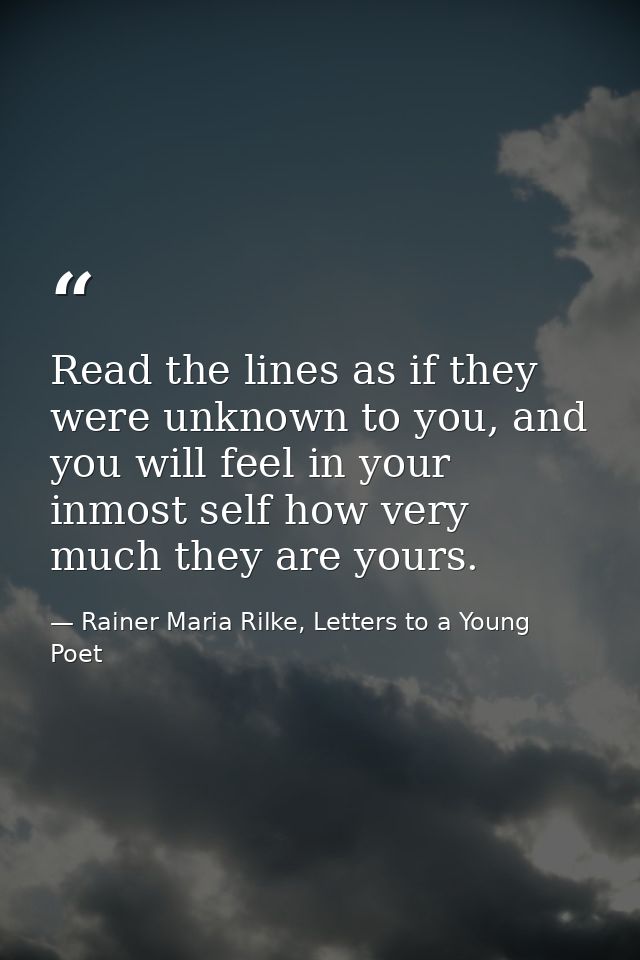 Read the lines as if they were unknown to you, and you will feel in your inmost self how very much they are yours. — Rainer Maria Rilke, Letters to a Young Poet