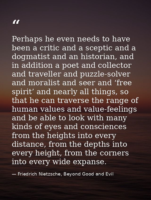 Perhaps he even needs to have been a critic and a sceptic and a dogmatist and an historian, and in addition a poet and c — Friedrich Nietzsche, Beyond Good and Evil