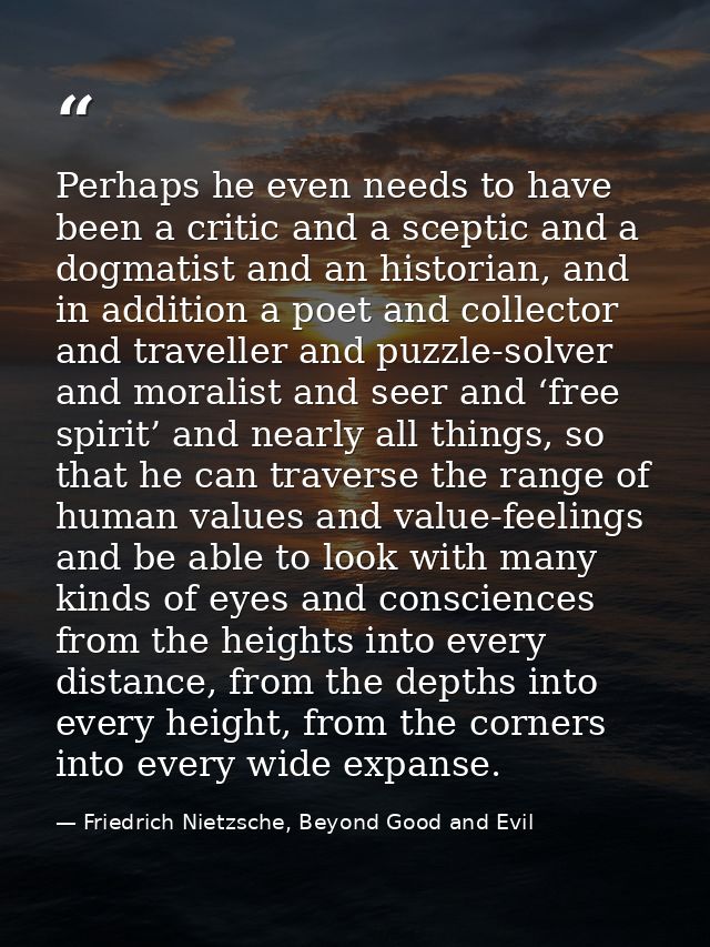Perhaps he even needs to have been a critic and a sceptic and a dogmatist and an historian, and in addition a poet and c — Friedrich Nietzsche, Beyond Good and Evil