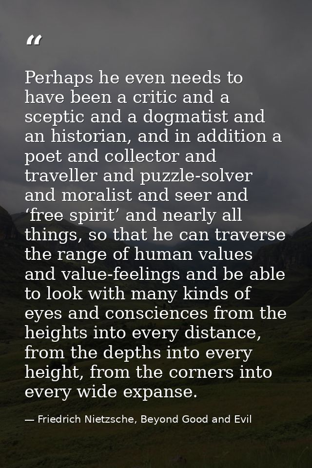 Perhaps he even needs to have been a critic and a sceptic and a dogmatist and an historian, and in addition a poet and c — Friedrich Nietzsche, Beyond Good and Evil