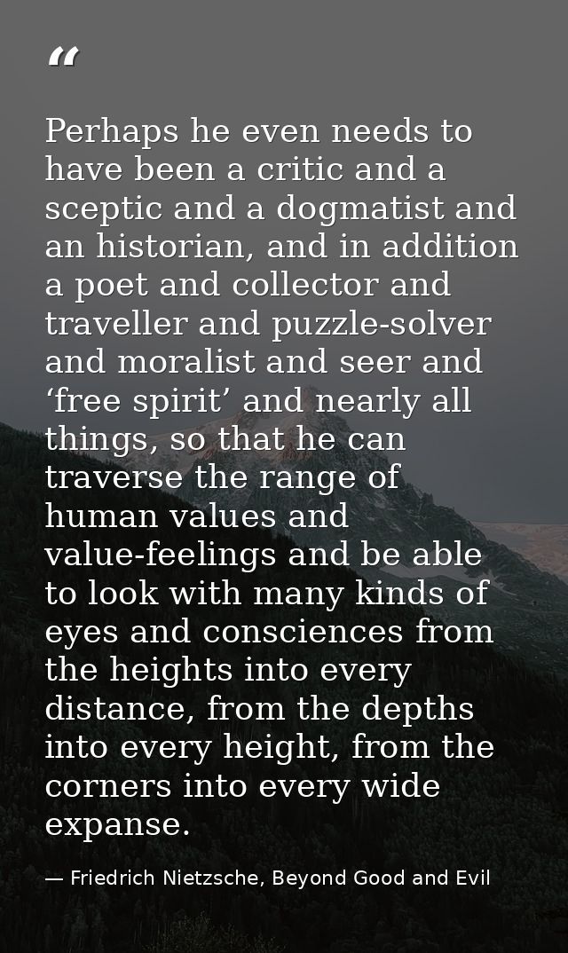 Perhaps he even needs to have been a critic and a sceptic and a dogmatist and an historian, and in addition a poet and c — Friedrich Nietzsche, Beyond Good and Evil
