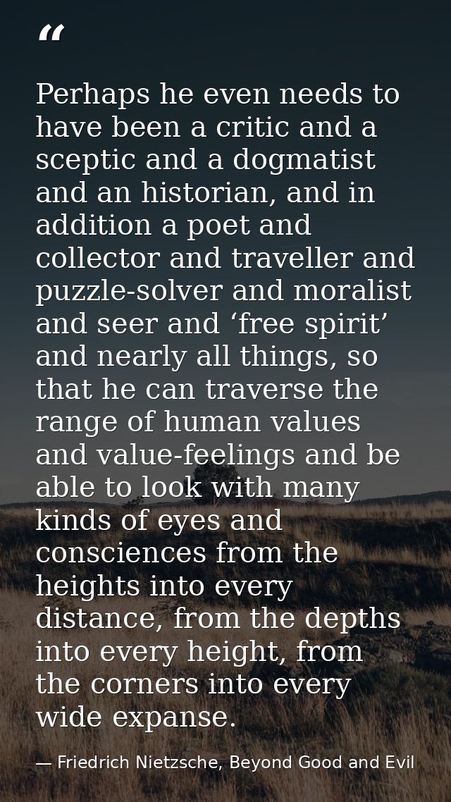Perhaps he even needs to have been a critic and a sceptic and a dogmatist and an historian, and in addition a poet and c — Friedrich Nietzsche, Beyond Good and Evil