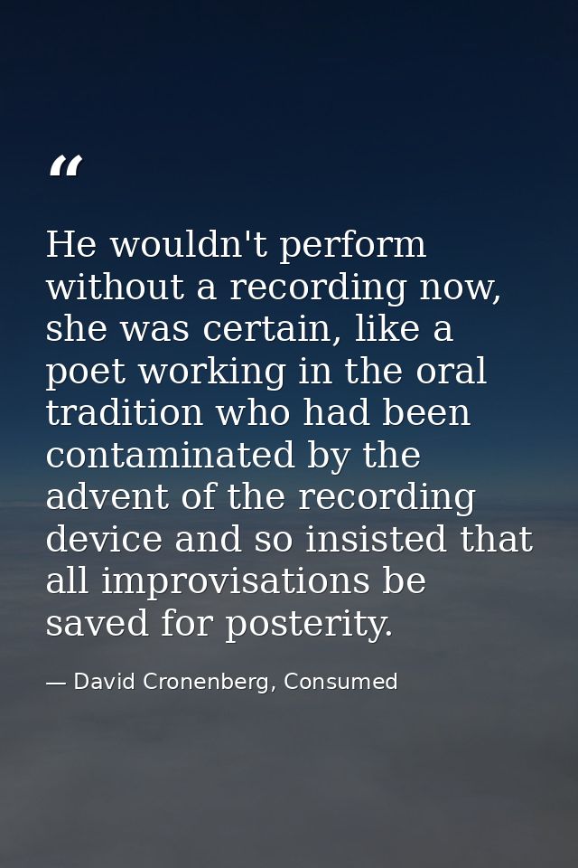 He wouldn't perform without a recording now, she was certain, like a poet working in the oral tradition who had been con — David Cronenberg, Consumed