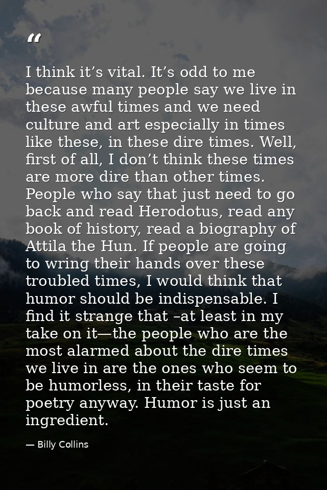 I think it’s vital. It’s odd to me because many people say we live in these awful times and we need culture and art espe — Billy Collins