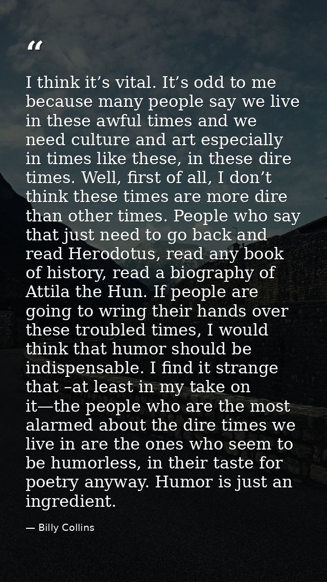 I think it’s vital. It’s odd to me because many people say we live in these awful times and we need culture and art espe — Billy Collins