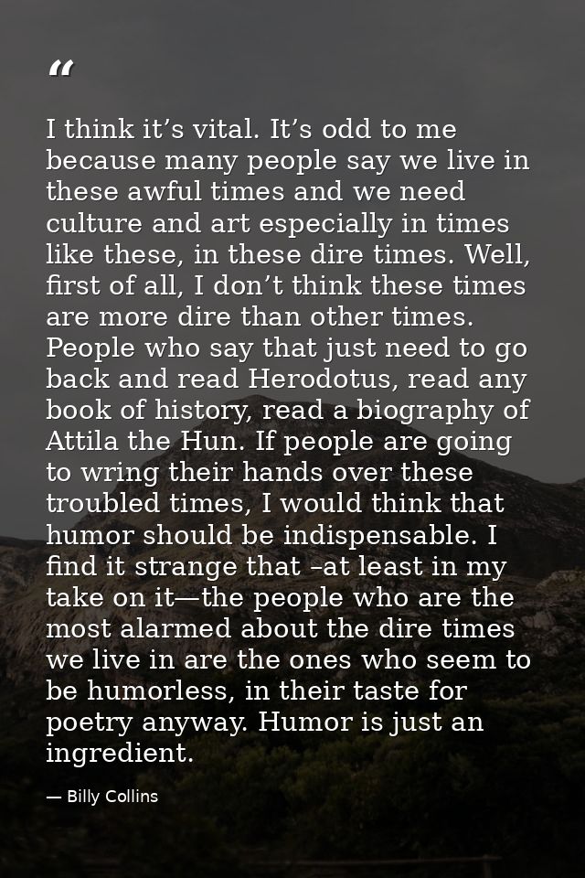 I think it’s vital. It’s odd to me because many people say we live in these awful times and we need culture and art espe — Billy Collins