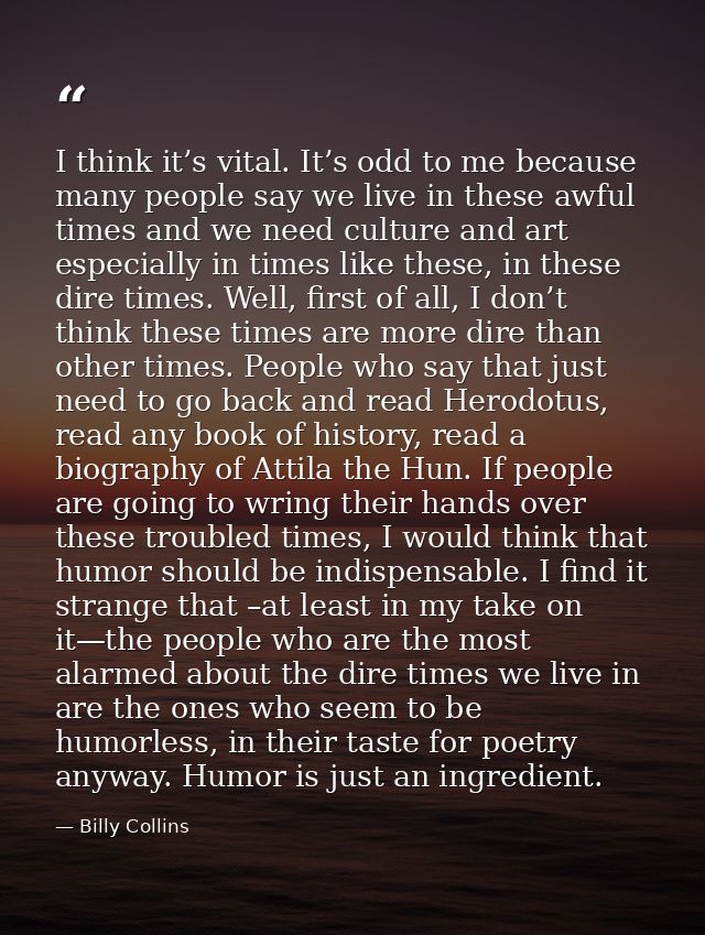 I think it’s vital. It’s odd to me because many people say we live in these awful times and we need culture and art espe — Billy Collins
