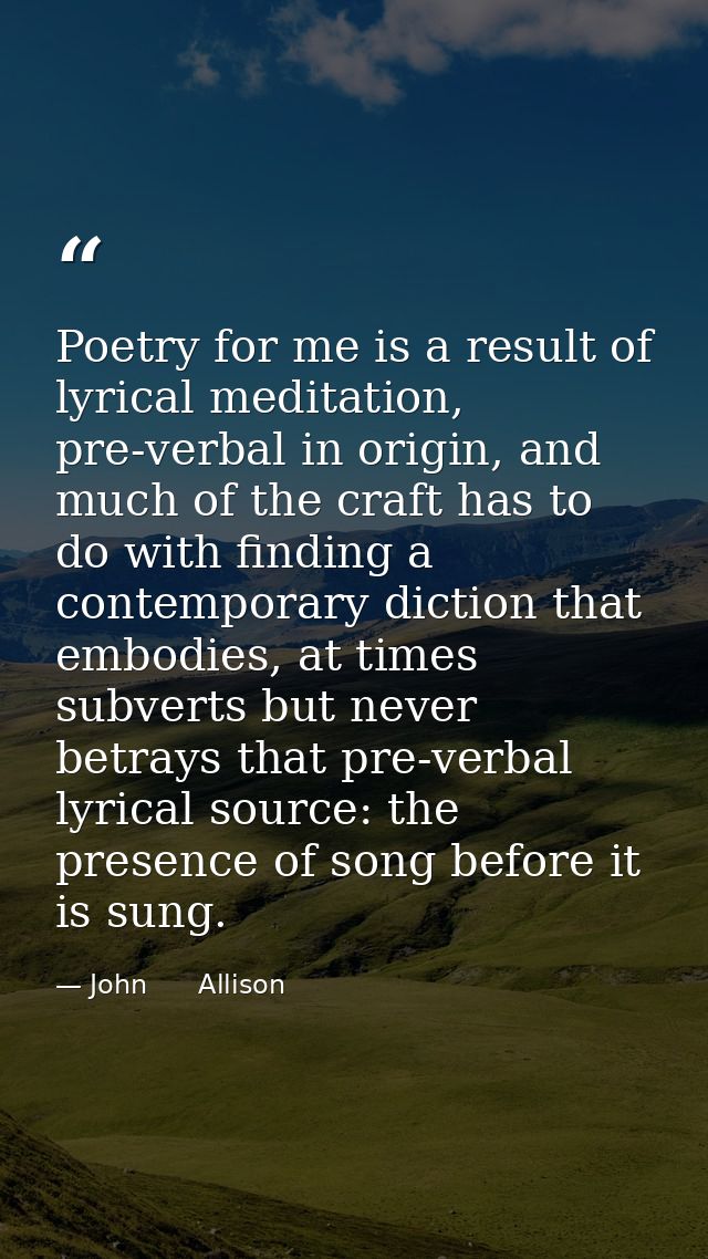 Poetry for me is a result of lyrical meditation, pre-verbal in origin, and much of the craft has to do with finding a co — John      Allison