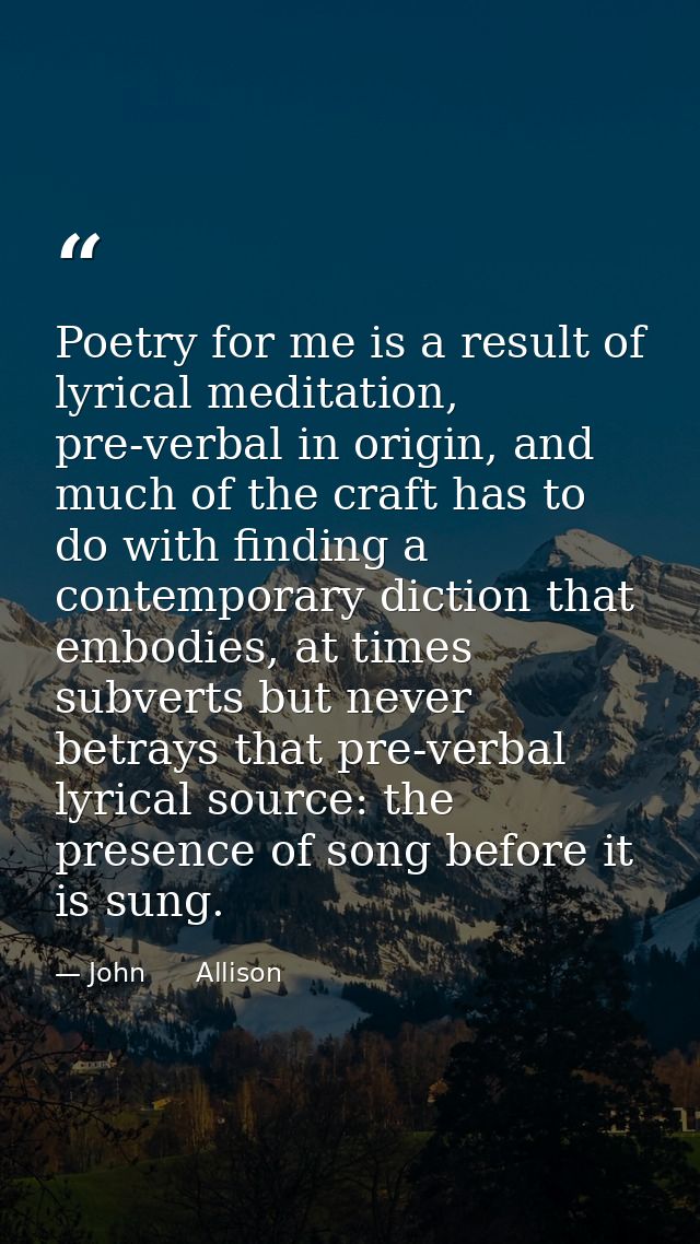 Poetry for me is a result of lyrical meditation, pre-verbal in origin, and much of the craft has to do with finding a co — John      Allison