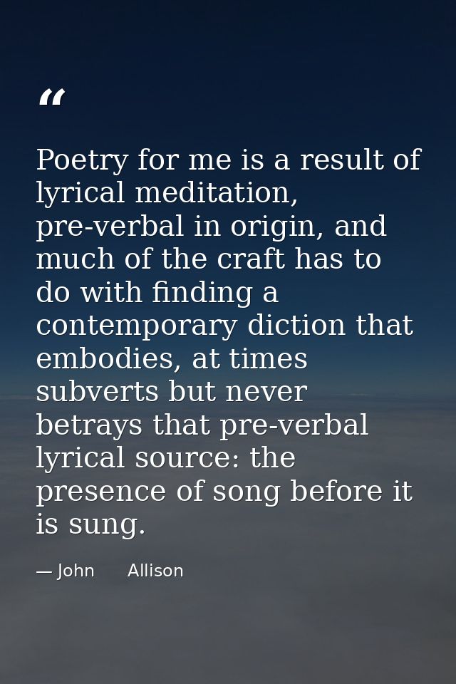 Poetry for me is a result of lyrical meditation, pre-verbal in origin, and much of the craft has to do with finding a co — John      Allison