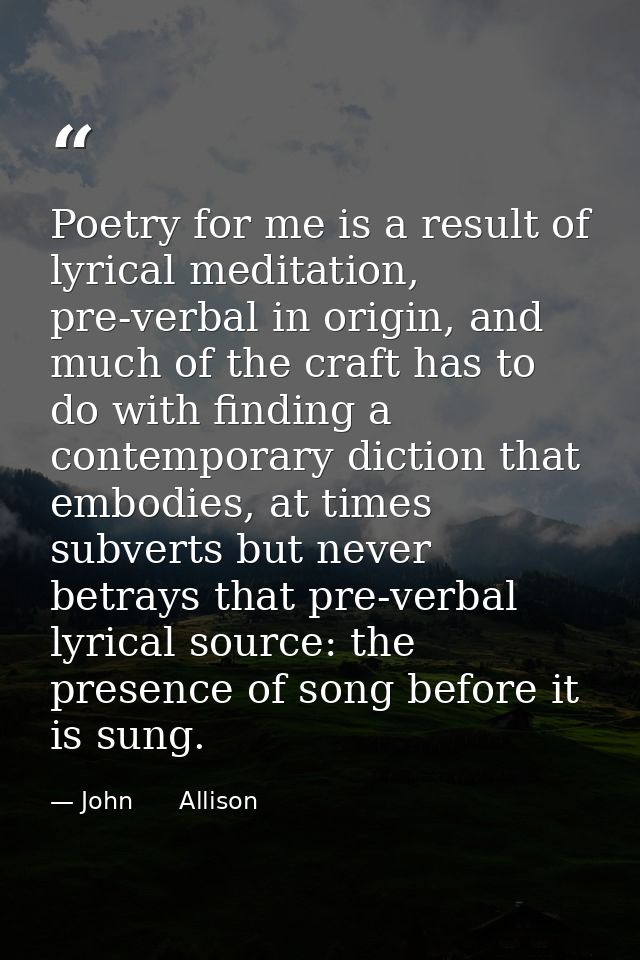 Poetry for me is a result of lyrical meditation, pre-verbal in origin, and much of the craft has to do with finding a co — John      Allison
