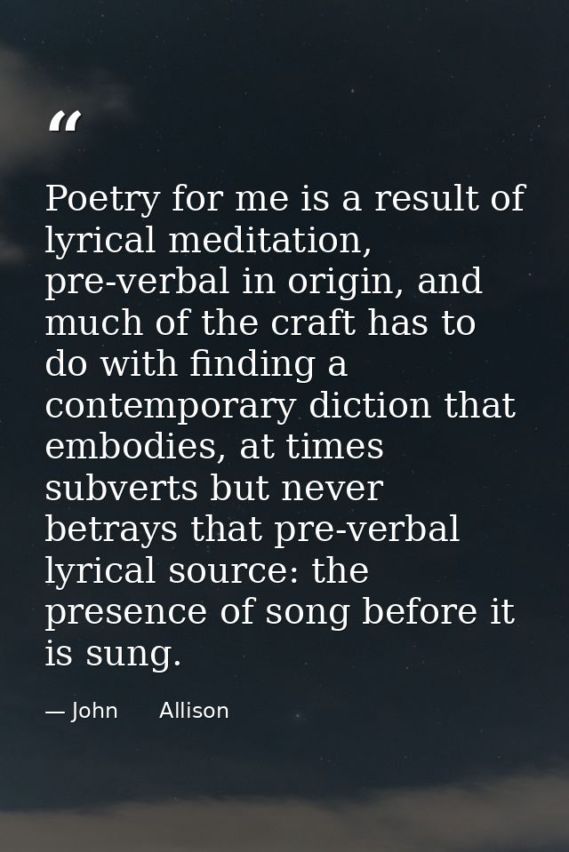Poetry for me is a result of lyrical meditation, pre-verbal in origin, and much of the craft has to do with finding a co — John      Allison