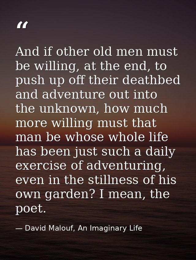 And if other old men must be willing, at the end, to push up off their deathbed and adventure out into the unknown, how  — David Malouf, An Imaginary Life