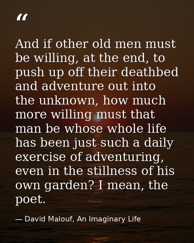 And if other old men must be willing, at the end, to push up off their deathbed and adventure out into the unknown, how  — David Malouf, An Imaginary Life