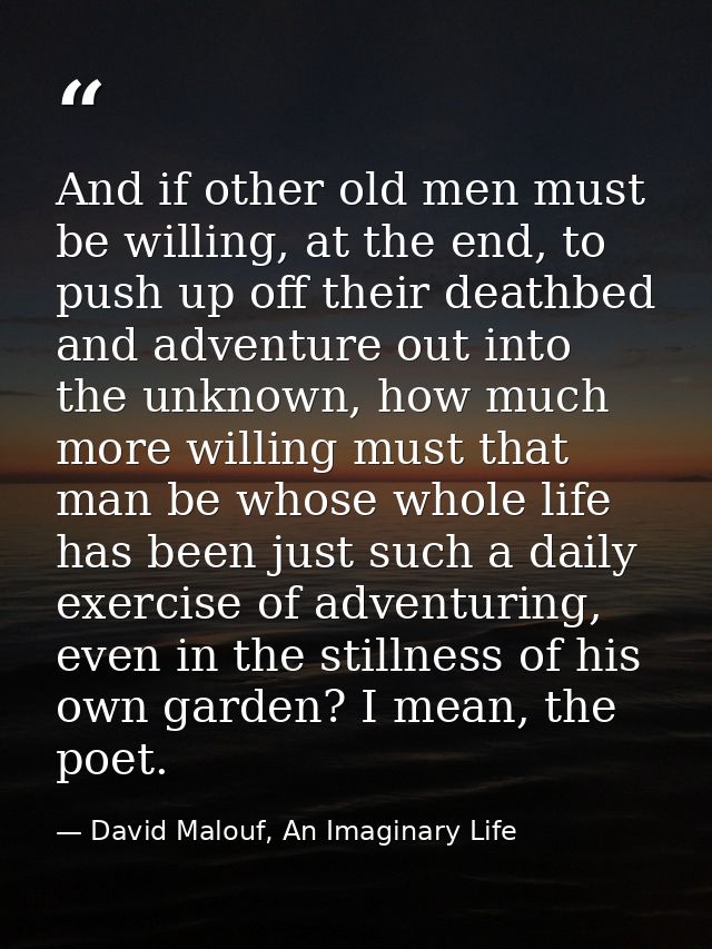 And if other old men must be willing, at the end, to push up off their deathbed and adventure out into the unknown, how  — David Malouf, An Imaginary Life