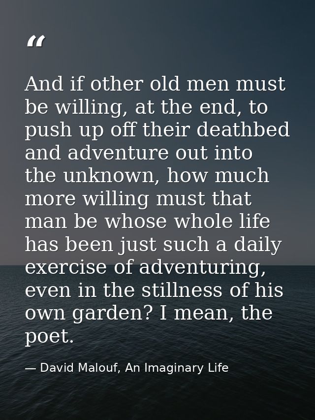 And if other old men must be willing, at the end, to push up off their deathbed and adventure out into the unknown, how  — David Malouf, An Imaginary Life